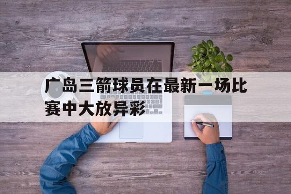 关于广岛三箭球员在最新一场比赛中大放异彩的信息